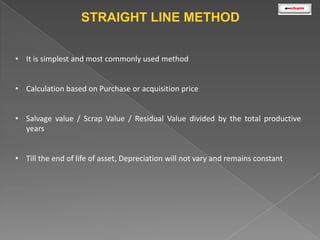 STRAIGHT LINE METHOD
• It is simplest and most commonly used method

• Calculation based on Purchase or acquisition price
• Salvage value / Scrap Value / Residual Value divided by the total productive
years
• Till the end of life of asset, Depreciation will not vary and remains constant

 