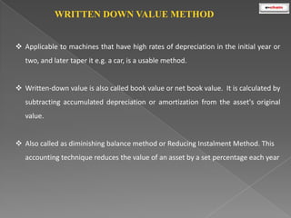 WRITTEN DOWN VALUE METHOD
 Applicable to machines that have high rates of depreciation in the initial year or
two, and later taper it e.g. a car, is a usable method.
 Written-down value is also called book value or net book value. It is calculated by
subtracting accumulated depreciation or amortization from the asset's original
value.
 Also called as diminishing balance method or Reducing Instalment Method. This
accounting technique reduces the value of an asset by a set percentage each year

 