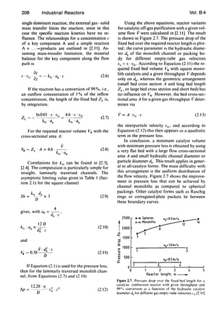 208 Industrial Reactors
single dominant reaction, the external gas-solid
mass transfer limits the reaction, since in this
case the specific reaction kinetics have no In-
nuence. The relationships for a concentration c
of a key component A and a simple reaction
A + ... -+ products are outlined in [2.11). As-
suming mass-transfer limitation. the material
balance for the key component along the now
path is
oc["1' ·-=-k 'Q ·c• c, oz G p
(2.6)
If the reactton has a conversion of 99 %, i.e..
an outnow concentration of 1% of the innow
concentratIOn, the length of the fixed bed ZL is,
by Integration.
For the reqUired reactor volume V. with the
cross-sectional area A:
(2.8)
Correlations for kG can be found in [2.3).
[2.4). The computation is particularly sImple for
straight, laminarly traversed channels. The
asymptotic limiting value given in Table 1 (Sec-
tion 2.1) for the square channel
. . h 4
gIves. wit ap = -- ,
dh
. /;
12D
kc,' a ::::: --,-
p d.' /;
and
V. d~ . [.
V. =O.38-
D
-
(2.9)
(2.10)
(2.11)
If Equation (2.1) is used for the pressure loss.
then for the laminarly traversed monohth chan-
nel. from Equations (2.7) and (2.0)
12.28 . '1 , 2
!'J.p = ---- . 1'(', . /'
D . (2.12)
Vol. 84
Using the above equations, reactor variants
for catalytic off-gas purification with a given vol-
ume now Vwere calculated in [2.11). The result
is shown in Figure 2.7. The pressure drop of the
fixed bed over the required reactor length is plot-
ted; the curve parameter is the hydrauhc diame-
ter dh of the monolith channel or packing bo-
dy for different empty-tube gas velocitIes
v. = E . VG . According to Equation (2.11) the re-
quired fixed bed volume V. with square mono-
lith catalysts and a given throughput V depends
only on dh , whereas the geometric arrangement
(small bed cross section A and long bed length
ZL' or large bed cross section and short bed) has
no innuence on V•. However, the bed cross-sec-
tional area A for a given gas throughput Ii deter-
mines via
v= A '['G'£' (2.13)
the interparticle velocity I'G' and according to
EquatIOn (2.12) thiS then appears as a quadratic
term in the pressure loss.
In conclusion. a mln[mum catalyst volume
with minimum pressure loss is obtained by using
a very nat bed with a large now cross-sectional
area A and small hydraulic channel diameter or
particle diameter cih • This result applies in gener-
al to all catalyst forms. The main difficulty with
this arrangement [s the uniform distributIOn of
the now velocity. Figure 2.7 shows the improve-
ment in pressure loss that can be achieved by
channel monoliths as compared to spherical
packings. Other catalyst forms such as Raschig
rings or corrugated-plate packets lie between
these boundary curves.
2500
2000
"'a..
. 1500a.
~
""
~
1000
::J
1/1
1/1
500
~
a..
0
0
.-. Spheres vG=O.5m/s _ _
A-A Monoliths ____ - 14_ 12____ a
.........5
3
6
1
VG=O.5 m/s
.-----6 66
1 3 4
1 2 3 4 5
Reactor length, m_
Figure 2.7. Pre"ure drop mer the lixed·bed length for a
catal)tlc combu,tlon reactor lth gIven throughput and
99°'0 converSIon J' ,I functIon of the h~drauhc catJlyst
diameter dh for dlilerent gas cmpt) -tube velOCItIes Ir. [~ III
 