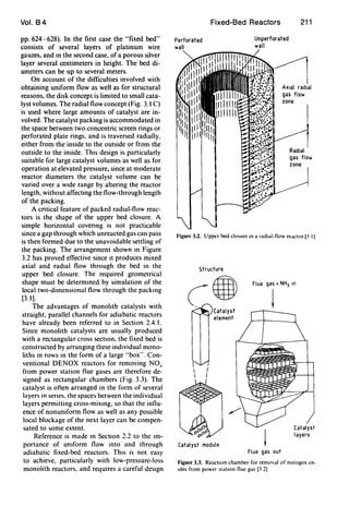 Vol. B4
pp.624-628). In the first case the "fixed bed"
consists of several layers of platinum wire
gauzes, and tn the second case. of a porous silver
layer several centimeters in height. The bed di-
ameters can be up to several meters.
On account of the difficulties involved with
obtaining uniform flow as weIl as for structural
reasons, the disk concept is limited to smaIl cata-
lyst volumes. The radial flow concept (Fig. 3.1 C)
is used where large amounts of catalyst are in-
volved. The catalyst packing is accommodated in
the space between two concentric screen rings or
perforated plate rings. and is traversed radially.
either from the inside to the outside or from the
outside to the inside. ThIS design is particularly
suitable for large catalyst volumes as well as for
operation at elevated pressure, since at moderate
reactor diameters the catalyst volume can be
varied over a WIde range by altering the reactor
length, without affecting the flow-through length
of the packing.
A critical feature of packed radial-flow reac-
tors is the shape of the upper bed closure. A
simple horizontal covenng is not practicable
since a gap through which unreacted gas can pass
is then formed due to the unavoidable settling of
the packing. The arrangement shown tn Figure
3.2 has proved effective since It produces mixed
axial and radIal flow through the bed in the
upper bed closure. The required geometrical
shape must be determtned by simulation of the
local two-dimensional flow through the packtng
[3.1].
The advantages of monohth catalysts with
straight, parallel channels for adiabatic reactors
have already been referred to in Section 2.4.1.
Since monolith catalysts are usually produced
with a rectangular cross section. the fixed bed is
constructed by arranging these individual mono-
liths tn rows in the form of a large "box". Con-
ventional DENOX reactors for removing NO,
from power station flue gases are therefore de-
signed as rectangular chambers (FIg. 3.3). The
catalyst is often arranged in the form of several
layers in senes. the spaces between the individual
layers permitting cross-mixtng, so that the influ-
ence of nonuniform flow as weIl as any possible
local blockage of the next layer can be compen-
sated to some extent.
Reference is made tn Section 2.2 to the Im-
portance of UnIform flow into and through
adiabatic fixed-bed reactors. ThIS is not easy
to achieve. particularly with low-pressure-Ioss
monolith reactors. and requires a careful deSIgn
Fixed-Bed Reactors 211
Perforated
wall
Unperforated
wall
AXial radial
gas flow
zone
Radial
gas flow
zone
Figure 3.2. Upper bed clo,ure In a radlal-flO, redctor [3 IJ
Structure
c8Catalyst
element
Catalyst module
Flue gas + NHJ In
t
Flue gas out
Catalyst
layers
Figure 3.3. Reaction chamber for removdl of mtrogen ox-
Ides from power station flue gas [3 2J
 
