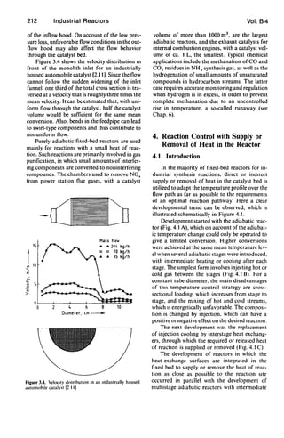 212 Industrial Reactors
of the inflow hood. On account of the low pres-
sure loss, unfavorable flow conditions in the out-
flow hood may also affect the flow behavior
through the catalyst bed.
Figure 3.4 shows the velocity distribution m
front of the monolith inlet for an industrially
housed automobile catalyst [2.11]. Since the flow
cannot follow the sudden widening of the inlet
funnel, one third of the total cross section is tra-
versed at a velocity that is roughly three times the
mean velocity. It can be estimated that, with uni-
form flow through the catalyst, half the catalyst
volume would be sufficient for the same mean
conversion. Also, bends in the feedpipe can lead
to swirl-type components and thus contribute to
nonuniform flow.
Purely adiabatic fixed-bed reactors are used
mainly for reactions with a small heat of reac-
tion. Such reactions are primarily involved in gas
purification, in which small amounts of interfer-
mg components are converted to noninterfering
compounds. The chambers used to remove NO,
from power station flue gases, with a catalyst
,.::,
u
o
~
>
15
4 6
Mass flow
• • 204 kg/h
o 0 70 kg/h
.. .. 35 kg/h
8 10
Diameter, em-
Figure 3,4, Velocity dl'tnbutlon In an Industnally housed
dutomoblle catalyst [2 11)
Vol. 84
volume of more than 1000 m3
, are the largest
adiabatic reactors, and the exhaust catalysts for
internal combustion engines, with a catalyst vol-
ume of ca. 1 L, the smallest. Typical chemical
applications include the methanation of CO and
CO2 residues in NH3 synthesis gas, as well as the
hydrogenation of small amounts of unsaturated
compounds in hydrocarbon streams. The latter
case requires accurate monitoring and regulation
when hydrogen is in excess, in order to prevent
complete methanation due to an uncontrolled
rise in temperature, a so-called runaway (see
Chap. 6).
4. Reaction Control with Supply or
Removal of Heat in the Reactor
4.1. Introduction
In the majority of fixed-bed reactors for in-
dustrial synthesis reactions, direct or indIrect
supply or removal of heat in the catalyst bed is
utilized to adapt the temperature profile over the
flow path as far as possible to the requirements
of an optimal reaction pathway. Here a clear
developmental trend can be observed, which is
illustrated schematically in Figure 4.1.
Development started with the adiabatic reac-
tor (Fig, 4.1 A), which on account ofthe adiabat-
ic temperature change could only be operated to
give a limited conversion. Higher conversions
were achieved at the same mean temperature lev-
el when several adiabatic stages were introduced,
with intermediate heating or cooling after each
stage. The sImplest form involves injecting hot or
cold gas between the stages (Fig. 4.1 8). For a
constant tube diameter. the main disadvantages
of thIS temperature control strategy are cross-
sectional loading, which increases from stage to
stage, and the mixing of hot and cold streams.
which IS energetically unfavorable. The composi-
tion is changed by injection. which can have a
positive or negative effect on the desired reaction.
The next development was the replacement
of injection cooling by interstage heat exchang-
ers, through which the required or released heat
of reactIOn is supplied or removed (FIg. 4.1 C).
The development of reactors in which the
heat-exchange surfaces are integrated in the
fixed bed to supply or remove the heat of reac-
tion as close as possible to the reactIOn sIte
occurred in parallel WIth the development of
multistage adiabatic reactors WIth mtermediate
 
