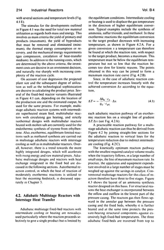 214 Industrial Reactors
with several sections and temperature levels (Fig.
4.1 E).
The stimulus for the developments outlined
in Figure 4.1 was the need for total raw matenal
utilization as regards both mass and energy. ThIS
involves as main criteria the yield of primary end
products (maxImum), the yield of byproducts
that must be removed and eliminated (mini-
mum), the thermal energy consumptIOn or re-
covery, and the mechanical energy requirements
(gas compression, cIrculation of heat-transfer
medium). In addItion to the running costs, which
are determined by the above criteria, the invest-
ment costs are decIsive in an Investment decision,
and naturally rise sharply with increasing com-
plexity of the reaction cycle.
On account of cost degression the projected
plant size and the subsequent degree of utiliza-
tIOn as well as the technological sophistIcation
are decIsive in calculating the product price. Sev-
eral of the fixed-bed reactor vanants illustrated
In Figure 4.1 can. depending on the location of
the productIon site and the estimated output, be
used for the same process. For example, multi-
stage adiabatic reaction systems with intermedi-
ate superheated steam feed, multitubular reac-
tors with circulating gas heating, and strictly
isothermal designs with multitubular reactors
heated WIth molten salt are currently used for the
endothermic synthesis of styrene from ethylben-
zene. Also, exothermIC, equilibrium-limited reac-
tions such as methanol synthesis are carried out
in multistage adiabatic reactors with interstage
cooling as well as in multitubular reactors. Over-
all, however, there is a trend towards the more
highly integrated deSIgns, which will accelerate
WIth nSlng energy and raw matenal pnces. AdIa-
batIC multistage designs and reactors WIth heat
exchange integrated in the fixed bed are dIS-
cussed in the following sections. Autothermal re-
actIOn control, In whIch the heat of reaction of
moderately exothermIC reactions is utilized to
heat the Incoming feedstock. IS dIscussed sepa-
rately In Chapter 5.
4.2. Adiabatic Multistage Reactors with
Interstage Heat Transfer
Adtabatlc multistage fixed-bed reactors WIth
intermedIate cooling or heating are nowaday,
used partIcularly where the reaction proceeds se-
lectively to gIve a single product but IS limited by
Vol. 84
the equilibrium conditions. Intermediate cooling
or heating is used to displace the gas temperature
in the directIOn of higher equilibrium conver-
sion. Typical examples include the synthesis of
ammonia, sulfur trioxide, and methanol. In these
exothermic reactions the equilibrium conversion
to the target product decreases with increasing
temperature. as shown in Figure 4.2 A. For a
given conversion x a temperature can therefore
be found at which the reaction rate, with respect
to the target product, becomes a maximum. This
temperature must be below the equilibrium tem-
perature but not so low that the reaction be-
comes too slow for kinetic reasons. The points
obtained in this way can be joined to form a
maxImum reaction rate curve (Fig. 4.2 B).
Since, in the case of adiabatic reaction con-
trol the temperature increases linearly with the
achieved conversion ~x according to the equa-
tion,
(4.1)
each adIabatic reaction pathway of an exother-
mic reaction lies on a straight line of gradient
~T/~x (see FIg. 4.2A).
A practicable reaction pathway for a multI-
stage adiabatic reaction can thus be derived from
Figure 4.2 by joining straight-line sections for
the adiabatIC reaction to vertIcal lines for the
temperature reduction due to indirect intermedi-
ate cooling (Fig. 4.2C).
The kinetically optimum reactIOn pathway
with the smallest required catalyst volume results
when the trajectory follows, In a large number of
small steps. the line ofmaxImum reactIon rate. In
practice. the apparatus and equipment expendi-
ture Involved in a large number ofstages must be
weIghed up against the savings in catalyst. Con-
ventIOnal multIstage reactors for thIS class of re-
actIOn therefore have three to five stages. FIgure
4.3 shows the layout of an ammonia synthesis
reactor designed on this baSIS. For structural rea-
sons the heat exchanger is Incorporated between
the Inflow and outflow in the lowest part of the
pressure casing. The reactIOn gas then flows up-
ward in the annular gap between the pressure
casing and the fixed beds, whereby It is further
heated and at the same time protects the pres-
sure-beanng structural component, against ex-
cessively hIgh fixed-bed temperatures. The three
adtabatlc fixed-beds are traversed from top to
 