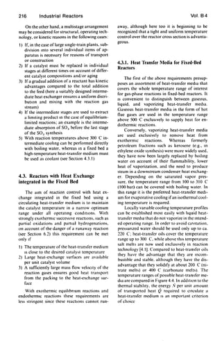 216 Industrial Reactors
On the other hand, a multistage arrangement
may be considered for structural, operating tech-
nology, or kinetic reasons in the following cases:
1) If, in the case of large single-train plants. sub-
division Into several individual items of ap-
paratus is necessary for reasons of transport
or construction
2) If a catalyst must be replaced in individual
stages at different times on account of differ-
ent catalyst compositions and/or aging
3) If a gradual addition of a reactant has kinetic
advantages compared to the total addition
to the feed (here a suitably designed interme-
diate heat exchanger ensures a uniform distri-
bution and mixing with the reaction gas
stream)
4) If the intermediate stages are used to extract
a limiting product In the case of equilibrium-
limited reactions; an example is the interme-
diate absorption of SO) before the last stage
of the SO) synthesis
5) With reaction temperatures above 300 'C in-
termediate coohng can be performed directly
with boiling water. whereas In a fixed bed a
high-temperature heat-transfer medium must
be used as coolant (see Section 4.3.1)
4.3. Reactors with Heat Exchange
integrated in the Fixed Bed
The aim of reaction control with heat ex-
change integrated in the fixed bed using a
circulating heat-transfer medium is to maintain
the catalyst temperature in a narrow optimum
range under all operating conditions. With
strongly exothermiC successive reactIOns. such as
partial oxidation, and partial hydrogenations.
on account of the danger of a runaway reactIOn
(see Section 6.2) this requirement can be met
only If
1) The temperature of the heat-transfer medium
IS close to the desired catalyst temperature
2) Large heat-exchange surfaces arc available
per unit catalyst volume
3) A sufficiently large mass flow velOCity of the
reaction gases ensures good heat transport
from the packing to the heat-exchange sur-
face
With exothermic equihbnum reactions and
endothermiC reactions these requirements are
less stringent since these reactions cannot run-
Vol. 84
away, although here too it is beginning to be
recognized that a tight and uniform temperature
control over the reactor cross section is advanta-
geous.
4.3.1. Heat Transfer Media for Fixed-Bed
Reactors
The first of the above requirements presup-
poses an assortment of heat-transfer media that
covers the whole temperature range of interest
for gas-phase reactions in fixed-bed reactors. It
IS convenient to distinguish between gaseous.
liquid. and vaporizing heat-transfer media.
Gaseous heat-transfer media in the form of hot
flue gases are used in the temperature range
above 500'C exclUSively to supply heat for en-
dothermic reactions.
Conversely. vaporizing heat-transfer media
are used exclusively to remove heat from
exothermiC reactions. Whereas formerly
petroleum fractions such as kerosene (e.g., In
ethylene oxide synthesis) were more widely used.
they have now been largely replaced by boihng
water on account of their flammability. lower
heat of vaporization. and the need to produce
steam in a downstream condenser/heat exchang-
er. Depending on the saturated vapor pres-
sure. the temperature range from 100 to 310 C
(100 bar) can be covered with boiling water. In
thiS range it is the preferred heat-transfer medi-
um for evaporative cooling ifan isothermal cool-
ing temperature is reqUired.
Locally vanable cooling temperature profiles
can be estabhshed most easily with hquid heat-
transfer media that do not vaporize in the intend-
ed operating range. In order to avoid cavitation.
pressunzed water should be used only up to ca.
220 C; heat-transfer oils cover the temperature
range up to 300 C. while above thiS temperature
salt melts are now used exclUSively in reaction
technology [4.1). Compared to heat-transfer oils
they have the advantage that they are incom-
bustible and stable. although they have the dis-
advantage that they solidify at about 200 C (ni-
trate melts) or 400 C (carbonate melts). The
temperature ranges of pOSSible heat-transfer me-
dia are compared in Figure 4.4. In addition to the
thermal stabihty. the energy IV per unit amount
of transported heat Q required to Circulate a
heat-transfer medium IS an Important criterion
of choice
 