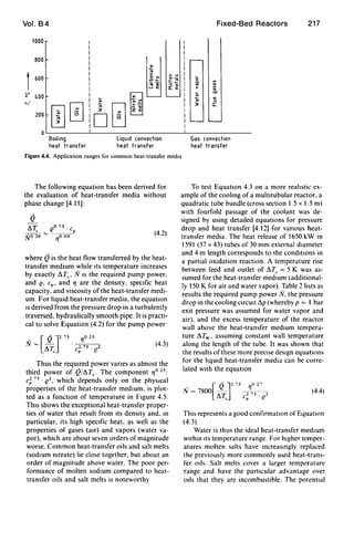 Vol. B4
1000 I
I
I
800 I
I
I
I
600 I
I
I
:;-' 400 I
>-- I ..
000
I ..I 3
200
!D
Boiling
heat transfer
~o '"
.c _
.. ....... E
0[i
Liquid convection
heat transfer
c: '"
~~o ..
1: E
Fixed-Bed Reactors 217
0
'"
~ ..'"......
'"..
3 ~
u:
Gas convection
heat transfer
Figure 4.4. Application ranges for common heat-transfer media
The following equation has been derived for
the evaluation of heat-transfer media without
phase change [4.11]:
Q
!!,:rc
(l73 . cp
N036-~
(4.2)
where Qis the heat flow transferred by the heat-
transfer medium while Its temperature increases
by exactly I1Tc ' N IS the required pump power,
and Q, cp ' and '1 are the density, specific heat
capacity, and viscosity of the heat-transfer medi-
um. For liquid heat-transfer media, the equation
IS derived from the pressure drop in a turbulently
traversed, hydraulically smooth pipe. It is practi-
cal to solve Equation (4.2) for the pump power'
. [Q J2 75N- -
11T.,
(4.3)
Thus the reqUIred power vanes as almost the
third power of Q/11Tc' The component '10 25;
c~ 75. Q2, which depends only on the physical
properties of the heat-transfer medIUm, is plot-
ted as a functIOn of temperature in Figure 4.5.
ThiS shows the exceptional heat-transfer proper-
ties of water that result from ItS density and, In
particular, its high speCific heat. as well as the
properties of gases (air) and vapors (water va-
por), which are about seven orders of magnitude
worse. Common heat-transfer oils and salt melts
(sodIUm nitrate) lie close together, but about an
order of magnitude above water. The poor per-
formance of molten sodium compared to heat-
transfer oils and salt melts is noteworthy
To test Equation 4.3 on a more realistic ex-
ample of the coohng of a multitubular reactor, a
quadratic tube bundle (cross section 1.5 x 1.5 m)
with fourfold passage of the coolant was de-
signed by using detailed equations for pressure
drop and heat transfer [4.12] for vanous heat-
transfer media. The heat release of 1650 kW in
1591 (37 x 43) tubes of 30 mm external diameter
and 4 m length corresponds to the conditIOns in
a partial oxidation reaction. A temperature rise
between feed and outlet of 11Tc = 5 K was as-
sumed for the heat-transfer medIUm (additional-
ly 150 K for air and water vapor). Table 2 lists as
results the required pump power N, the pressure
drop in the cooling cirCUIt I1p (whereby p = 1 bar
exit pressure was assumed for water vapor and
air), and the excess temperature of the reactor
wall above the heat-transfer medIUm tempera-
ture I1Tw• assuming constant wall temperature
along the length of the tube. It was shown that
the results of these more precise deSign equatlon~
for the hquid heat-transfer media can be corre-
lated with the equatIOn
/Ii =7800 - - - -" [ QJ2 73 '1° P
11T., c; 73 . (/
(44)
This represents a good confirmation of Equation
(4.3).
Water is thus the ideal heat-transfer medium
within Its temperature range. For higher temper-
atures molten salts have increasingly replaced
the previously more commonly used heat-trans-
fer Oils. Salt melts cover a larger temperature
range and have the particular advantage over
Oils that they are incombustible. The potential
 