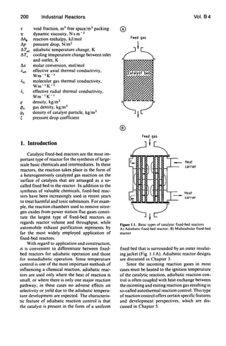 200 Industrial Reactors
void fraction, mJ free space/mJ packing
dynamic viscosity, N s m- 2
reaction enthalpy, kJ/mol
pressure drop, N/m2
adiabatic temperature change, K
cooling temperature change between inlet
and outlet, K
L1x molar conversion, mol/mol
Adr effective axial thermal conductivity,
Wm-1K- 1
molecular gas thermal conductivity,
Wm-1K-1
effective radial thermal conductivity,
Wm-1K- 1
density, kg/mJ
gas density, kgjm3
density of catalyst particle, kgjm3
pressure drop coefficient
1. Introduction
Catalytic fixed-bed reactors are the most im-
portant type of reactor for the synthesis of large-
scale basic chemicals and intermediates. In these
reactors, the reaction takes place in the form of
a heterogeneously catalyzed gas reaction on the
surface of catalysts that are arranged as a so-
called fixed bed in the reactor. In addition to the
synthesis of valuable chemicals, fixed-bed reac-
tors have been increasingly used in recent years
to treat harmful and toxic substances. For exam-
ple, the reaction chambers used to remove nitro-
gen oxides from power station flue gases consti-
tute the largest type of fixed-bed reactors as
regards reactor volume and throughput, while
automobile exhaust purification represents by
far the most widely employed application of
fixed-bed reactors.
With regard to application and construction,
It is convenient to differentIate between fixed-
bed reactors for adiabatic operation and those
for nonadiabatic operation. Since temperature
control is one of the most important methods of
influencing a chemical reaction, adiabatic reac-
tors are used only where the heat of reaction is
small, or where there is only one major reaction
pathway; in these cases no adverse effects on
selectivity or YIeld due to the adiabatic tempera-
ture development are expected. The characteris-
tic feature of adiabatic reaction control is that
the catalyst is present in the form of a uniform
®
Vol. 84
Heat
carrier
Heat
carrier
Figure 1.1. BaSIC type-; of catalytiC fixed-bed reactors
A) AdiabatiC fixed-bed reactor; B) Multitubular fixed-bed
reactor
fixed bed that is surrounded by an outer insulat-
ing jacket (Fig. 1.1 A). Adiabatic reactor designs
are discussed in Chapter 3.
Since the incoming reaction gases in most
cases must be heated to the ignition temperature
of the catalytic reaction, adiabatic reactIOn con-
trol is often coupled with heat exchange between
the incoming and exiting reaction gas resulting in
so-called autothermal reaction control. ThIS type
of reaction control offers certain specific features
and development perspectives, which are dis-
cussed in Chapter 5.
 