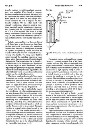 Vol. B4
transfer medium circuit (throughput, tempera-
ture, heat transfer). When liqUId or vaporiz-
ing heat-transfer media are used, the heat-trans-
fer coefficients are usually one order of magni-
tude greater than those on the catalyst side.
which facilitates the task as regards the heat-
transfer medium. On the other hand, with
strongly exothermic, selectivity-sensitive reac-
tions (especially partial oxidations), a tempera-
ture constancy of the heat-transfer medium of
ca. 1DC is often required. This leads to a high
energy requirement for circulation (according to
Eq. 4.4) and necessitates extremely careful de-
sign and control of the heat-transfer medium cir-
cuit.
Tubular reactors of the type shown in Figure
4.1 D have been in use longest and have been
furthest developed. In the case of a vaporizmg
heat-transfer medium an arrangement as shown
in Figure 4.6 is generally chosen, in which the
liquid heat-transfer medium surrounds the sta-
tionary tube bundle. The rising vapor bubbles
escape through the ascending pipe into a vapor
drum, where they are separated from the liquid.
A circulation flow is estabhshed due to the differ-
ence in density in the downpipe (pure liquid) and
in the reactor jacket, which means that circulat-
mg pumps are generally not required. The heat-
transfer medium temperature is regulated VIa the
saturated vapor valve. Specific details of this reg-
ulation are discussed in Section 6.6.
If uniform supply and removal of heat-trans-
fer medIUm via annular channels is ensured. thiS
arrangement provides reliable isothermal reac-
tion control. Since a steam cushIOn can form
under the upper tube floor, the active catalyst
layer should begin only at a deeper level.
Apart from the type of multltubular reactor
shown in Figure 4.6, other multitubular reactors
are sometimes used in which the catalyst bed is
arranged around the tubes and the heat-transfer
mt!dium flows through the tubes (Fig. 4.78). An
interestmg new development has been intro-
duced by Lmde (Fig. 4.7 A): the tube bundle IS
composed of counterwound spirals in which up-
wardly flowmg water IS evaporated. The tubes
run into a vertical vapor drum located at the
reactor head. The tube bundle is connected to a
central downpipe at the bottom so that. as m the
arrangement m Figure 4.6, a natural circulation
of the evaporating water is established. Advan-
tages in construction and in the heat transfer
from the reaction gas to the tubes of the bundle
are claimed for thiS deSign [4.13].
Feed gas
;7!
.I ,
I
• I
t I
I
Fixed-Bed Reactors
Saturated
steam
219
Figure 4.6. Multltubular reactor With bolhng water cool·
109
CirculatIOn systems with parallel and crossed
cocurrent or countercurrent flow of the heat-
transfer medium (Fig. 4.8) are commonly em-
ployed for hquld heat-transfer media. The main
part of the heat-transfer medIUm is generally cir-
culated with a high-capacIty pump in order to
achieve uniform heat-exchange conditions. while
a partial stream IS passed through a heat ex-
changer for supplying or removing the heat of
reaction. The deSired heat-transfer medIUm tem-
perature is attamed by regulating this partIal
stream. WIth exothermic reactions the heat ex-
changer IS normally a steam generator which
produces saturated steam at a pressure corre-
sponding to a boihng point of 30-80C below
the maximum coolmg temperature.
A superheater fed with a further partial
stream of the heat-transfer medium can if neces-
sary be connected downstream of the steam gen-
erator. The arrangement with separate external
UnIts. shown schematically m Figure 4.8 has
structural and maintenance advantages over a
common arrangement In the tube-free interIor of
the reactor [4.14].
Apparatus constructIOn companies speCializ-
ing m these reactors have developed a detailed
and comprehenSive know-how as regards flow
control of the heat-transfer medIUm [4 15]. ThiS
concerns the UnIform supply and removal of the
heat-transfer medIUm. which generally takes
place via external annular channels. as well as the
 