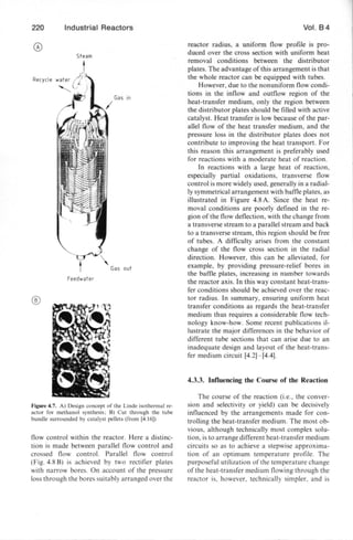 220 Industrial Reactors
Steam
Recycle
Feedwaler
®
Figure 4.7. A) Design concept of the Linde isothennal re-
actor for methanol synthesis; B) Cut through the tube
bundle surrounded by catalyst pellets (from [4.16])
flow control within the reactor. Here a distinc-
tion is made between parallel flow control and
cros ed flow control. Parallel flow control
(Fig. 4.8 B) is achieved by two rectifier plates
with narrow bore . On account of the pre sure
los through the bores suitably arranged over the
Vol. 8 4
reactor radiu , a uniform flow profile is pro-
duced over the cross section with uniform heat
removal conditions between the di tributor
plates. The advantage of this arrangement i that
the whole reactor can be equipped with tubes.
However, due to the nonuniform flow condi-
tions in the inflow and outflow region of the
heat-transfer medium, only the region between
the distributor plates should be filled with active
catalyst. Heat transfer is low because of the par-
allel flow of the heat transfer medium, and the
pre sure loss in the distributor plates does not
contribute to improving the heat transport. For
this reason this arrangement is preferably used
for reactions with a moderate heat of reaction.
In reactions with a large heat of reaction,
e pecially partial oxidations, tran verse flow
control is more widely used, generally in a radial-
ly symmetrical arrangement with baffie plates, as
illustrated in Figure 4.8 A. Since the heat re-
moval conditions are poorly defined in the re-
gion of the flow deflection, with the change from
a tran ver e stream to a parallel stream and back
to a transverse stream, this region should be free
of tubes. A difficulty arises from the constant
change of the flow cross section in the radial
direction. However, this can be alleviated, for
example, by providing pressure-relief bores in
the baffie plates, increasing in number towards
the reactor axis. In this way constant heat-trans-
fer conditions should be achieved over the reac-
tor radius. In ummary, ensuring uniform heat
transfer conditions as regards the heat-transfer
medium thus requires a considerable flow tech-
nology know-how. Some recent publications il-
lustrate the major differences in the behavior of
different tube sections that can arise due to an
inadequate design and layout of the heat-trans-
fer medium circuit [4.2)- [4.4).
4.3.3. Influencing the Course of the Reaction
The cour e of the reaction (i.e., the conver-
sion and selectivity or yield) can be deci ively
influenced by the arrangements made for con-
trolling the heat-transfer medium. The most ob-
vious, although technically most complex solu-
tion, i to arrange different heat-transfer medium
circuits so as to achieve a stepwise approxima-
tion of an optimum temperature profile. The
purposeful utilization of the temperature change
of the heat-transfer medium flowing through the
reactor is, however, technically simpler. and is
 