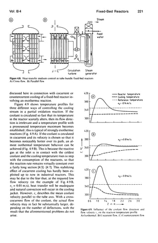 Vol. B4
® ®
.J
J I Circulation
turbine
Fixed-Bed Reactors
Steam
generator
Steam
Feed
water
221
Figure 4.8. Heat-transfer medIum control In tube-bundle fixed-bed reactors
A) Cross flo. B) Parallel flo
discussed here in connection with cocurrent or
countercurrent cooling of a fixed-bed reactor in-
volving an exothermIc reaction.
Figure 4.9 shows temperature profiles for
three different ways of controllIng the cooling
stream in a partial oxidation reaction. If the
coolant is circulated so fast that its temperature
in the reactor scarcely alters. then its flow direc-
tion is irrelevant and a temperature profile with
a pronounced temperature maximum becomes
established; thIS is typical ofstrongly exothermIC
reactions (Fig. 4.9 A). If the coolant IS CIrculated
in cocurrent and its velocIty is chosen so that it
becomes noticeably hotter over its path. an al-
most isothermal temperature behavIor can be
achieved (Fig. 4.9 B). ThIS is because the reactive
gas at the inlet IS in contact WIth the coldest
coolant and the cooling temperature rises in step
with the consumption of the reactants. so that
the reaction rate remains VIrtually constant over
a fairly long section [4.5]- [4.7]. This stabilizing
effect of cocurrent cooling has hardly been ex-
ploited up to now in industrIal reactors. This
may be due to the fear that. at the reqUIred low
flow velocity (in the example of Fig. 4.9 B.
v, = 0.01 m/s). heat transfer wIll be madequate
and natural convectIOn wIll occur in the cooling
jacket. However. r, describes the mean coolant
velocity parallel to the tube aXIs. With a cross-
cocurrent flow of the coolant. the actual flow
velocIty may m fact be substantIally larger. de-
pending on the number of deflectIOns. with the
result that the aforementioned problems do not
arIse.
420 -- Reactor temperature
--- Cooling temperature
--- Reference temperature
's= -0 14 m/s
380
340
------------------
300
's=+O 01m/s
-------
420
380
's=-O Olm/s
300
06 10 14 18 22 26 3 0
Z Inm~
Figure 4.9. Influence of the wolanl flo" dIrectIon and
flo" elocll~ I. on the reactIon temperature profile
A) hothermal. BI ("ocurrcntll<",. ("I ("ountercurrcntll""
 