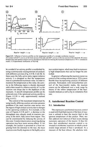 Vol. B4
®
t750
720
""~- 690
::J
~ 660OJ
c.
E
OJ
~
1
1.0
0.8
>.
.:; 0.6
:;::
.;( 0.4
T,= T(=642K
75 150 225 300 375
ZL' cm_
®
100 r,I 
I
80 I 
I 
60
U
0
~
40
~ 20
0
t
10
0.8
o
~~
~-~
Fixed-Bed Reactors
©
1
120
80
u
0
40
~
~ 0
223
Reactor length_ Reactor length_ Reactor length_
Figure 4.11. Influence of actIVIty profiles on the temperature profile of a strongly exothermic redctlOn
A) Catalyst with 66 % actIVIty 10 the front section of the tube and 100% actIVIty 10 the rear section of the tube 14 RI. B) Lmed<
(broken hne) and optimal catalyst actIVIty distributIOn (fuUlme) for hmltlng the maximum temperature to 370 C (simulation
result); C) Expenmental venficatlOn of B 14 101
be avoided if an activity profile is estabhshed by
using a continuously varying mixture ofcatalysts
with different activities (Ftg. 4.11 B. C) [4.10]. In
these cases the fully active entry region (relatlve
activity 1) IS designed so that the temperature
rises to a preselected maximum value. In order to
maintain the temperature at this value. the activ-
ity in the following region is sharply decreased
and is then raised to a relative activity of 1as the
reaction rate drops due to the depletion of the
reactants. A smooth temperature profile can be
achieved even if the optimiLed activity profile ill
Figure 4.11 B is only approximately reahzed
(Fig. 4.11 C).
The control of the maximum temperature by
using locally diffenng catalyst actlvitles presents
problems if the main reaction zone moves mto
the regIOn of high catalyst activity due to changes
in the operating conditions. For example. m the
case of Figures 4.11 Band C. a decrease m the
throughput may already result in reaction run-
away m the short. fully active front region ThiS
can be counteracted by reducmg the acttvity of
this zone. Catalyst deactivation occurrmg dunng
operation may have more senous effects If. for
example. the catalyst is pOisoned in a front mi-
grating from the entrance to the rear. the mam
reaction zone finally migrates to the highly active
rear catalyst region. which may lead to excessive-
ly high temperatures that can no longer be con-
trolled.
In general. influencing the reaction course via
control of the coohng stream (see p. 222) is more
fleXible than incorporating catalysts of different
activHies. Particularly WHh nomsothermal con-
trol of the heat-transfer media. the reaction
course can be influenced over a wtde range by
means of the mflow temperature of the heat-
transfer medIUm as well as by Its volumetnc flow
rate.
5. Autothermal Reaction Control
5.1. Introduction
The expressIOn autothermal reactIOn control
IS used WIth fixed-bed reactors if the heat of reac-
tIOn IS utilized to heat the reactor feed to the
IgmtlOn temperature of the catalyst Then. nei-
ther addttlOn nor removal of heat occur~ durmg
statIOnary operatIOn of the reactor. It thu~ fol-
lows that autothermal reaction control IS re-
stncted to exothermiC reactlon~ m which a mod-
erately large amount of heat tS produced A~ a
measure of the heat release. the adiabatiC tem-
 