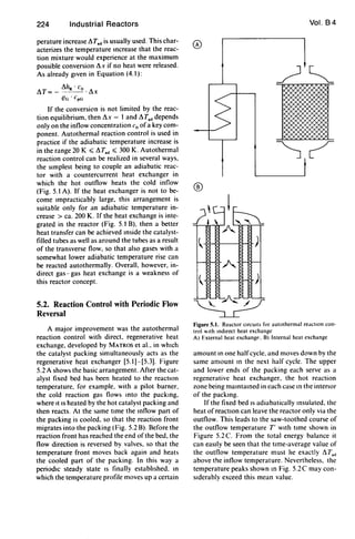 224 Industrial Reactors
perature increase !1Tad is usually used. This char-
acterizes the temperature mcrease that the reac-
tion mixture would experience at the maximum
possible conversion !1x if no heat were released.
As already gIven in Equation (4.1):
!1IJR . Co
!1T= - -_·!1x
(!G' coG
If the conversion is not limited by the reac-
tion equilibrium, then!1x = 1 and !1T.ddepends
only on the inflow concentration Co ofa key com-
ponent. Autothermal reaction control is used in
practice if the adiabatic temperature increase is
in the range 20 K :::; !1Tad :::; 300 K. Autothermal
reaction control can be realized in several ways,
the sImplest being to couple an adiabatic reac-
tor with a countercurrent heat exchanger in
which the hot outflow heats the cold inflow
(Fig. 5.1 A). If the heat exchanger is not to be-
come Impracticably large, this arrangement is
suitable only for an adiabatic temperature in-
crease> ca. 200 K. If the heat exchange is inte-
grated in the reactor (Fig. 5.1 B), then a better
heat transfer can be achieved mside the catalyst-
filled tubes as well as around the tubes as a result
of the transverse flow, so that also gases with a
somewhat lower adiabatic temperature rise can
be reacted autothermally. Overall, however, in-
direct gas - gas heat exchange is a weakness of
this reactor concept.
5.2. Reaction Control with Periodic Flow
Reversal
A major improvement was the autothermal
reaction control with direct. regenerative heat
exchange, developed by MATROS et al.. in whIch
the catalyst packing simultaneously acts as the
regenerative heat exchanger [5.1)-[5.3). Figure
5.2 A shows the basic arrangement. After the cat-
alyst fixed bed has been heated to the reactIOn
temperature, for example. with a pilot burner.
the cold reaction gas flows mto the packmg,
where It IS heated by the hot catalyst packing and
then reacts. At the same lime the mflow part of
the packing is cooled. so that the reaction front
migrates into the packing (Fig. 5.2 B). Before the
reaction front has reached the end of the bed. the
flow direction is reversed by valves, so that the
temperature front moves back again and heats
the cooled part of the packing. In this way a
periodIc steady state IS finally estabhshed. 10
which the temperature profile moves up a certain
Vol. 84
®
/~~
-;11..:...
~ )
A
~ )
Figure 5.1. Reactor CIrcUIts for autothermal re.lclon con-
trol Ith IndIrect heat exchange
A) External heat exchang~. B) Internal heat exchange
amount 10 one halfcycle. and moves down by the
same amount 10 the next half cycle. The upper
and lower ends of the packing each serve as a
regenerative heat exchanger, the hot reaction
zone being mamtamed in each case m the intenor
of the packmg.
If the fixed bed IS adiabatically msulated. the
heat of reactIOn can leave the reactor only via the
outflow. This leads to the saw-toothed course of
the outflow temperature T' WIth lime shown in
Figure 5.2 C. From the total energy balance it
can easIly be seen that the lime-average value of
the outflow temperature must he exactly !1T,d
above the inflow temperature. Nevertheless, the
temperature peaks shown 10 Fig. S.2e may con-
SIderably exceed this mean value.
 