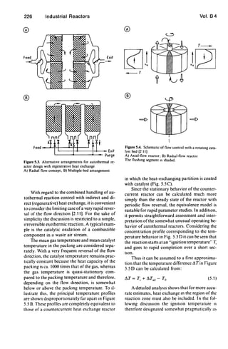 226 Industrial Reactors
®
®
Feed --........-++--~H----I
L---H_--I-+-__ Exit
L-_ _ _' -_ _ _4.-_ Purge
Figure 5.3. AlternatIve arrangements for autothermal re-
actor desIgn wIth regeneratIve heat exchange
A) Radial flow concept. B) Multiple-bed arrangement
With regard to the combined handling of au-
tothermal reaction control with indirect and di-
rect (regenerative) heat exchange, it is convenient
to consider the limiting case ofa very rapid rever-
sal of the flow directIOn [2.11]. For the sake of
simplicity the dtscussion is restricted to a sImple,
trreversible exothermic reaction. A typical exam-
ple is the catalytic oxtdation of a combustible
component in a waste air stream.
The mean gas temperature and mean catalyst
temperature in the packing are considered sepa-
rately. With a very frequent reversal of the flow
direction, the catalyst temperature remains prac-
ttcally constant because the heat capacity of the
packing is ca. 1000 times that of the gas, whereas
the gas temperature is quasi-stationary com-
pared to the packing temperature and therefore.
depending on the flow direction. is somewhat
below or above the packing temperature. To tl-
lustrate this. the principal temperature profiles
are shown dtsproporttonately far apart In Figure
5.5 B. These profiles are completely equivalent to
those of a countercurrent heat exchange reactor
Vol. 84
®
T_
[Qjl lQ2]_ T
®
Figure 5.4. Schematic of flow control WIth a rotatmg cata-
lyst bed [2 111
A) Axial-flow reactor; B) RadIal-flow reactor
The flushmg segment IS shaded.
in which the heat-exchanging partition is coated
with catalyst (Fig. 5.5 C).
Since the stationary behavior of the counter-
current reactor can be calculated much more
simply than the steady state of the reactor with
periodic flow reversal, the equivalence model is
sUitable for rapid parameter studies. In additIOn.
it permits straightforward assessment and inter-
pretation of the somewhat unusual operating be-
havior of autothermal reactors. Considering the
concentration profile corresponding to the tem-
perature behavior in Fig. 5.5 D it can be ~een that
the reaction starts at an "ignition temperature" T,
and goes to rapid completion over a short sec-
tton.
Thus it can be assumed to a first approxima-
tion that the temperature difference ~ T in Figure
5.5 D can be calculated from:
(5.1 )
A detatled analysts shows that for more accu-
rate estimates. heat exchange In the region of the
reaction zone must also be included. In the fol-
lOWing diSCUSSion the igmtlOn temperature IS
therefore designated somewhat pragmatically a,
 