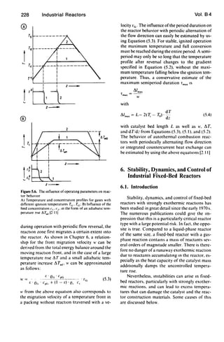 228
®
Industrial Reactors
---1.---------
I
I
I
I
z -
z _
I
1:t
I
I
I
I
.1
z _
z _
Figure 5.6. The Influence of operaung parameters on reac-
tor behavIOr
A) Temperature and concentratIOn profiles for gases with
different IgmtlOn temperatures 7;,. 7;,: B) Influence of the
feed concentration c,. c,. In the form of an adiabatic tem-
perature flse /';T'd [2 11 J
during operation with periodic flow reversal, the
reactIOn zone first migrates a certain extent Into
the reactor. As shown in Chapter 6, a relation-
shtp for the front migration velocity II' can be
derived from the total energy balance around the
moving reactIOn front. and in the case of a large
temperature rise .1. T and a small adiabatic tem-
perature increase .1. Tad' II' can be approximated
as follows:
/;. (lG' CpG
I' = - -.--------------. t'G (5.3)
r. . (!c, . CpC, + (1 - r.) . (!, C,
II' from the above equatIOn also corresponds to
the migration velocity of a temperature front in
a packIng wtthout reactIOn traversed with a ve-
Vol. B4
locity VG . The influence of the period duration on
the reactor behavior with periodic alternation of
the flow dIrection can easily be estimated by us-
ing Equation (5.3). For stable, ignited operation
the maximum temperature and full conversion
must be reached during the entire period. A semi-
period may only be so long that the temperature
profile after reversal changes to the gradient
specified in Equation (5.2). without the maxi-
mum temperature falling below the Ignition tem-
perature. Thus, a conservative estimate of the
maximum semiperiod duration Tm.. IS
!'lIm..
lmax =--
II'
with
dT
.1./m.. = L- 2(7; - To)'-
dz
(5.4)
with catalyst bed length L as well as II', !'lT,
and d Tidz from Equations (5.3), (5.1). and (5.2).
The behavior of autothermal combustion reac-
tors WIth periodIcally alternating flow direction
or integrated countercurrent heat exchange can
be estimated by using the above equations [2.11)
6. Stability, Dynamics, and Control of
Industrial Fixed-Bed Reactors
6.1. Introduction
Stability. dynamics, and control of fixed-bed
reactors with strongly exothermic reactIOns has
been studied in great detail since the early 1970 s.
The numerous publications could gIve the Im-
pression that this is a particularly critical reactor
type with a large potential risk. In fact, the oppo-
site is true. Compared to a liquid-phase reactor
of the same size. a fixed-bed reactor with a gas-
phase reaction contams a mass of reactants sev-
eral orders of magmtude smaller. There is there-
fore no danger of a runaway exothermic reactIOn
due to reactants accumulatmg In the reactor, es-
pecially as the heat capacity of the catalyst mass
addItionally damps the uncontrolled tempera-
ture rise.
Nevertheless. Instabilities can arise m fixed-
bed reactors. particularly with strongly exother-
mic reactions. and can lead to excess tempera-
tures that can damage the catalyst and the reac-
tor construction materials. Some causes of thIS
are discussed below.
 