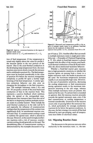 Vol. B4


,........
..-I
I
I
I
T[f To
",,/""
"",,,,,,,"" .
..-.... No reactaon
""
re_
Figure 6.2. Igmtlon - extmctton hysteresIs in the regIOn of
multIple steady states
Ignition occurs at T, = T" and extmctlOn at T, = T,.
ti~n of feed temperature. If thIs temperature is
raIsed only slightly above the value for profile I,
the reaction ignites in the rear portion of the
reactor. Due to the axial thermal conduction in
the developing steep temperature front. the main
reaction zone moves slowly towards the entrance
and is stabilized in position II a. The feed temper-
ature must be lowered considerably to the value
of position II b before the reaction extinguishes
completely to profile III upon a further slight
I?wenng.of t.he feed temperature. A similar igni-
tIOn-extinctIOn behavior can also arise on
changing the throughput or the feed concentra-
tion. The multiple stationary states [-II a and
II b-II[ are partly a result of the axial backward
conduction of heat in the reaction front. This
represents a positive feedback whIch stabilizes
either the ignited or the extinguished state.
Mechanisms that transport heat from the end of
the bed to its beginning stabilize multiple station-
ary states in a sImilar manner. These Include the
axial thermal conduction in the tube wall [6.7)
and especially the influence of countercurrent
cooling when the temperature ofthe coolant rises
significantly [6.8). [n autothermal reaction con-
trol (see Chap. 5). countercurrent cooling IS used
to stabilize the ignited state. which is desired in
this case. However. in the caseofstrongly exother-
mic reactions with a risk of runaway. counter-
current cooling should generally not be used. The
destabilizing effect of countercurrent cooling is
demonstrated by the examples discussed in Fig-
Fixed-Bed Reactors 231
700
680
660
f640
~ 620
>-'
600
580
560
8 12 16 20
z.cm_
Figure 6,3. Measured aXIal temperature profile m the re-
gIon of multIple steady states m an adIabatic fixed-bed
reactor for the OXIdatIon of ethane [6.6)
IgmtlOn from profile I to II a. extmctlon from II b to III
ure 4.9 (see p. 221). Another effect that can result
in multiple stationary states is single-grain insta-
bility (see --- Principles of Chemical Engineering.
p. 75-82). which in fixed-bed reactors is always
coupled with the effect of the reverse axial back-
ward thermal conduction of heat [6.9) and inten-
sifies the above-mentioned hysteresIs behavior.
Whether a fixed-bed reactor goes runaway
due to high parametric sensitivity or whether the
reaction ignites on passing from a lower to a
higher stationary state. the results in practice are
the same: the maximum temperature increases
rapidly to an unacceptably high value. However.
in the case of parametric sensitivity, decreasing
the cooling temperature or feed concentration
during operation results in the maximum tem-
perature returning to the safe range, whereas
when multiple stationary states are present. this
need not be the case. If a certain limit IS exceeded
on ignition. then the runaway reaction proceeds
towards the ignited stationary state. even If the
feed concentration or cooling temperature is
lowered considerably. Extinction of the reaction
occurs only on passing below the extinction lim-
its. which particularly for strongly exothermic
reactions lie far below the ignition conditions. In
this case, the best strategy is to switch off the feed
followed by inert gas purging, until all tempera-
tures have fallen to uncritical values.
6.4. Migrating Reaction Zones
The diSCUSSIOn in the prevIOus sections refers
exclusively to the statIOnary state. i.e., the tem-
 