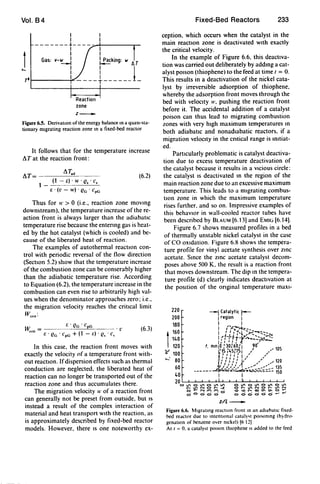 Vol. B4
I
I
-------+----~-~-------.-
I I
1 Gas: v-~ bking: w
.....TOf-------i"""11----t-----J-
Reaction
zone
z _
Figure 6.S. DerivatIOn of the energy balance In a quasl·sta-
tionary mIgrating reaction zone In a fixed-bed reactor
It follows that for the temperature increase
AT at the reaction front:
AT= AT.d
1 _ (1 - E) . W . es • Cs
(6.2)
E . (v - w) . eG . cpG
Thus for II" > 0 (i.e., reaction zone moving
downstream), the temperature increase of the re-
action front is always larger than the adiabatiC
temperature rise because the entenng gas is heat-
ed by the hot catalyst (which is cooled) and be-
cause of the liberated heat of reaction.
The examples of autothermal reactIOn con-
trol with periodic reversal of the flow direction
(SectIOn 5.2) show that the temperature increase
of the combustion zone can be conserably higher
than the adiabatic temperature rise. According
to Equation (6.2), the temperature increase in the
combustion can even rise to arbitrarily high val-
ues when the denominator approaches zero; i.e.,
the migration velocity reaches the critical limit
Werll :
E' Fl • C G
W . = "G p • l' (6.3)
en' E' eG . cpG + (1 - r.) . es . c,
In this case. the reaction front moves with
exactly the velocity of a temperature front with-
out reactIOn. Ifdispersion effects such as thermal
conduction are neglected. the liberated heat of
reaction can no longer be transported out of the
reaction zone and thus accumulates there.
The migration velocity II" of a reaction front
can generally not be preset from outside. but IS
instead a result of the complex interaction of
material and heat transport WIth the reaction. as
is approximately described by fixed-bed reactor
models. However, there IS one noteworthy ex-
Fixed-Bed Reactors 233
ception, which occurs when the catalyst in the
main reactIOn zone is deactivated WIth exactly
the critical velocity.
In the example of Figure 6.6. this deactiva-
tion was carried out deliberately by addmg a cat-
alyst pOIson (thiophene) to the feed at time ( = o.
This results in a deactivation of the nickel cata-
lyst by irreversible adsorption of thiophene,
whereby the adsorption front moves through the
bed with veloctty 1'. pushing the reaction front
before it. The accidental addition of a catalyst
poison can thus lead to migrating combustion
zones with very hIgh maximum temperatures In
both adiabatic and nonadlabatic reactors, if a
migration veloctty in the cntical range is Imtiat-
ed.
Particularly problematic is catalyst deactiva-
tion due to excess temperature deactivation of
the catalyst because it results in a VIcious circle:
the catalyst IS deactivated m the region of the
main reaction zone due to an excessive maximum
temperature. This leads to a migrating combus-
tIOn zone in which the maximum temperature
rises further. and so on. Impressive examples of
this behavIOr in wall-cooled reactor tubes have
been described by BLAUM [6.13] and EMIG [6.14].
Figure 6.7 shows measured profiles in a bed
of thermally unstable nickel catalyst in the case
of CO OXIdation. Figure 6.8 shows the tempera-
ture profile for vinyl acetate synthesis over ZinC
acetate. Smce the zmc acetate catalyst decom-
poses above 500 K. the result is a reaction front
that moves downstream. The dip m the tempera-
ture profile (d) clearly indicates deactIvation at
the posttion of the onginal temperature maxl-
220
200
180
1
160
140
120
~ 100
.....- 80
60
40
z/L_
Figure 6.6. MIgrating reactIon front In an adlabattc fixed-
bed reactor due to intentIOnal cataly,t pOI,onlng (h}dro-
genatton of benLene over Olckell 16 12J
At I = O. a cataly,t pOlson thiophene IS added to the feed
 