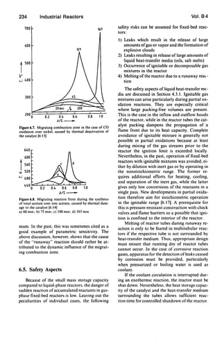 234
700
600
1
500
u
o
,...: 400
300
Industrial Reactors
161
121
0.2 0.4 0.6 0.8 10
z/L-
Figure 6.1. Mlgratmg combustion zone m the case of CO
oxidatIOn over nickel. caused by thermal deactivation of
the catalyst [6.13)
640
600
I560
""
520
...... 480
440
0 0.2 to
z/L-
Figure 6.8. Migrating reaction front during the synthesIs
of vmyl acetate over zmc acetate, caused by thermal dam·
age to the catalyst [6.14)
a) 60 mm; b) 75 mm; c) 100 mm; d) 165 min
mum. In the past, this was sometimes cited as a
good example of parametric sensitivity. The
above discussion, however, shows that the cause
of the "runaway" reaction should rather be at-
tributed to the dynamic influence of the migrat-
ing combustion zone.
6.5. Safety Aspects
Because of the small mass storage capacity
compared to liquid-phase reactors. the danger of
sudden reaction ofaccumulated reactants in gas·
pha~e fixed·bed reactors is low. Leaving out the
peculiarities of individual cases. the following
Vol. 84
safety risks can be assumed for fixed-bed reac-
tors:
1) Leaks which result in the release of large
amounts ofgas or vapor and the formation of
explosive clouds
2) Leaks resulting in release of large amounts of
liquid heat-transfer media (oils, salt melts)
3) Occurrence of ignitable or decomposable gas
mixtures in the reactor
4) Melting of the reactor due to a runaway rea(-
tion
The safety aspects of liquid heat-transfer me-
dia are discussed in Section 4.3.1. Ignitable gas
mixtures can arise particularly during partial ox-
idation reactions. They are especially critical
where large packing-free volumes are present.
This is the case in the inflow and outflow hoods
of the reactor, while in the reactor tubes the cat-
alyst packing dampens the propagation of a
flame front due to its heat capacity. Complete
avoidance of ignitable mixture is generally not
possible in partial oxidations because at least
during mixing of the gas streams prior to the
reactor the ignition limit is exceeded locally.
Nevertheless, in the past, operation of fixed-bed
reactors with ignitable mixtures was avoided, ei-
ther by dilution with inert gas or by operating in
the nonstoichiometric range. The former re-
quires additional efforts for heating, cooling,
and separation of the inert gas, while the latter
gives only low conversions of the reactants in a
single pass. New developments in partial oxida·
tion therefore aim for stoichiometric operation
in the ignitable range [6.17]. A prerequisite for
this is pressure-resistant construction with check
valves and flame barriers so a possible that igni-
tion is confined to the interior of the reactor.
Melting of reactor tubes during runaway re-
action is only to be feared in multitubular reac-
tors if the respective tube is not surrounded by
heat-transfer medium. Thus. appropriate design
must ensure that running dry of reactor tubes
cannot occur. In the case of corrosive reaction
gases, apparatus for the detection ofleaks caused
by corrosion must be provided, particularly
when pressurized or boiling water is used as
coolant.
If the coolant circulation is interrupted dur-
ing an exothermiC reaction. the reactor must be
shut down. Nevertheless, the heat storage capac-
ity of the catalyst and the heat-transfer medium
surrounding the tubes allows sufficient reac-
tion time for controlled shutdown of the reactor.
 