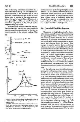 Vol. B4
This is shown by simulation calculations for a
multitubular reactor (Fig. 6.9) with a partial oxi-
dation reaction. It was assumed that at t = 0
either the circulating pump fails or that the regu-
lating valve in the pipe to the steam generator
closes. As can be seen in Figure 6.9, there is a
time span of200 or 350 s, respectively before the
maximum temperature in the catalyst reaches
unpermissably high values.
In large-volume adiabatic fixed-bed reactors,
local temperature maxima (hot spots) can form
due to nonuniform distribution of the flow or
inhomogeneities in the catalyst packing. They
1.9
15
®
I
t--Valve closure m,-O(at '=01
j Pump failure v, -0 (at '=01
,,.,
'/''"1:
/' '
": : ..-----".-, 1 _---- t.m,=-25%
I~~~ ___ - - - - - - - -
.'T--___ _
:: T---
, 1 t.m,=+25%, ,, ,
o : :500 1000 1500 2000
200 350
t.s_
025 050
z/L_
075 100
Figure 6.9. EfTect of disturbances In the coolant Circuit of
a multitubular reactor (Fig 610) with a partial OXidatIOn
reaction [6 15]
A) Profile of maximum temperature With lime after change
of the valve poSitIOn (~J. after pump failure It, -+ 0).
and after valve closure (m, -+ 0); B) Temperature profile
after failure of the coolant clrculallon pump
Fixed-Bed Reactors 235
can be intensified by front migration phenomena
(Section 6.4) and can lead to thermal damage of
the reactor. This is particularly true of runaway-
prone reactions such as partial hydrogenation
with a large excess of hydrogen, which can
change from selective hydrogenation to com-
plete methanation. This can be detected by on-
line analysis of methane in the product.
6.6. Control of Fixed-Bed Reactors
The control of fixed-bed reactors for chemi-
cal synthesis generally only involves maintaining
the operating conditions at the optimum values.
For runaway-prone reactions, this is supple-
mented by an extensive measurement and con-
trol system with built-in redundancy for giving
alarm and shutting down the reactor. Slow
changes in catalyst activity during multistage
adiabatic reactors are corrected by "manual" ad-
justment ofthe set value for the feed temperature
of each stage in multitubular reactors or by the
adjustment of the heat-transfer medium temper-
ature. The target is usually to keep the desired
conversion constant. Mass flow control. feed
stoichiometry control, control of the total pres-
sure (generally in the reactor outlet), as well as
feed temperature and heat-transfer medium tem-
perature control are therefore the most impor-
tant automatic control circuits in fixed-bed reac-
tors.
In the following, some special points con-
cerning the cooling temperature control ofmulti-
tubular fixed-bed reactors are considered. In a
multitubular reactor with molten-salt cooling
(Fig. 6. t0) the cooling temperature is controlled
by a control unit in the connecting channel to the
steam generator. In thiS way, varying amounts of
colder salt melt can be introduced into the circu-
lation system, with effective mtxmg taking place
In the circulating pump. This coohng circuit can
be unstable [6.3]. Since the reaction rate or liber-
ated heat QE increases exponentially wtth m-
creasing cooling temperature, while the heat re-
moved in the steam generator Q" increases only
linearly, the conditIOns shown in Figure 6. t t
may occur in the desired state. On a slight in-
crease of the cooling temperature above Te, ... '
the coohng circUlt warms up since QF > Q", and
on dropping slightly below Tc:, ... cools down be-
cause Q" > QE' Because of the large thermal in-
ertia, however, the unstable operatmg pOint can
easily be stabIlized vta the control Te (Ftg. 6.10).
 