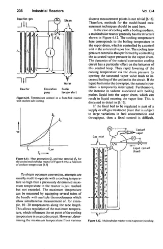 236
T T,
Reactor
Industrial Reactors
Circulation
pump
Water
Cooler
(evaporator)
Figure 6.10. Temperature control In a fixed-bed reactor
with molten-salt cooling
Ts Tc.set
re-
Figure 6.tt. Heat generation QF and heat removal QA for
the cooled mullltubular reactor of FIgure 6 0 as a functIOn
of coolant temperature [6.3)
To obtain optimum conversion, attempts are
usually made to operate with a cooling tempera-
ture so high that a previously determined maxi-
mum temperature in the reactor is just reached
but not exceeded. The maximum temperature
can be measured by equipping several tubes of
the bundle with multiple thermoelements which
allow simultaneous measurement of. for exam-
ple, 10-20 temperatures along the tube length.
This allows regulation of the maximum tempera-
ture. which influences the set point of the cooling
temperature in a cascade cIrcuit. However, deter-
mining the maximum temperature from various
Vol. 84
discrete measurement points is not trivial [6.16].
Therefore, methods for the model-based mea-
surement techniques should be used here.
In the case ofcooling with a boiling medium,
a multitubular reactor generally has the structure
shown in Figure 6.12. The cooling temperature
here corresponds to the boiling temperature in
the vapor drum, which is controlled by a control
unit in the saturated vapor line. The cooling tem-
perature control is thus performed by controlling
the saturated vapor pressure in the vapor drum.
The dynamics of the natural convection cooling
circuit has a particular effect on the behavior of
this control loop. Thus rapid lowering of the
cooling temperature via the drum pressure by
opening the saturated vapor valve leads to in-
creased boiling of the coolant in the circuit. Ifthe
liquid boils into the downpipe. the natural circu-
lation is temporarily interrupted. Furthermore.
the increase in volume associated with boiling
pushes liquid into the vapor drum, which can
result in liquid entering the vapor line. This is
discussed in detail in [6.15].
If the fixed bed to be regulated is part of a
supply or off-gas treatment plant that is subject
to large variations in feed concentration and
throughput, then a fixed control is difficult.
0
0
•0
o.
'0 0
·0 0,
.00
0
0
0
..p'
0
0
0
0
0
_0 _
Coolant
liquId coolant
(feed)
Figure 6.12. Multllubular reactor wIth evaporallve coohng
 
