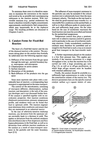 202 Industrial Reactors
To minimize these costs it is therefore neces-
sary to maximize the conversion in the reactor
and avoid as far as possible inert accompanying
substances in the reaction mixture. With irre-
versible reactions (e.g., partial oxidations) the
trend is therefore towards a highly concentrated,
approximately stoichiometric feed composition,
which may occasionally be in the explosive
range. The resulting problems are discussed in
Chapters 4 and 6.
2. Catalyst Forms for Fixed-Bed
Reactors
The heart of a fixed-bed reactor and the site
of the chemical reaction IS the catalyst. The pro-
cesses taking place on the catalyst may formally
be subdivided into the following separate steps:
I) Diffusion of the reactants from the gas space
through the outer gas- particle boundary lay-
er, macropores, and micropores
2) Chemisorption on active centers
3) Surface reactions
4) Desorption of the products
5) Back-diffusion of the products into the gas
space
Since most reactions take place with a con-
siderable heat of reaction, a corresponding heat
transport is superimposed on the mass transport.
The control of the microkinetics, consisting
of micropore diffusion, chemisorption, surface
reaction, and desorption, is the task of the cata-
lyst developer and IS not discussed further here.
If the catalyst is specified together with its mi-
croklnetic properties, then reaction conditions
(feedstock concentrations, pressure, temperature
profile, and residence time) can be found that
lead to optimum yields. The reaction engineer
must determine these conditions and ensure that
they are maintained in an Industrial reactor.
In the case of selectivity-sensitive multistep
reactions, any deviation from the optimum val-
ues Inevitably leads to a decrease in yield. ThiS
appIJes to deviations from the uniform residence
time distribution due to flow dispersion and flow
bypass phenomena in the fixed bed, as well as to
deviations from uniform reaction conditions in
the catalyst as a result of mass-transport resis-
tance in the particles and the outer boundary
layer [2.1].
Vol. B4
The influence of mass-transport resistance in
the particles can only be excluded if the critical
reaction rate is substantially lower than the mass
transport velocity. This leads on the one hand to
the need for good external mass transfer (i.e. to
reasonable flow conditions in the packed bed), as
well as to short diffusion paths in catalyst parti-
cles and sufficiently large pores. On the other
hand (in the case of exothermic reactions) the
local reaction rate must be controlled and limited
by the packed-bed temperature.
Temperature control thus plays a predomi-
nant role in selective reaction control in general,
and in particular in the case ofexothermic multi-
step reactions. Under nonadiabatic conditions,
catalysts must therefore be assembled and ar-
ranged in the fixed bed in such a way as to ensure
good heat transport to the heat-transfer medi-
um.
A further requirement placed on the catalyst
is a low flow pressure loss. This applies par-
ticularly if the reaction conversion in a single
throughput is low, so that the reaction has to be
carried out with a large circulating gas ratio
(Fig. 1.2), as well as to off-gas pUrification, in
which large off-gas streams must be handled
with minimal additional cost.
Finally, the catalyst should be available in a
sufficiently high concentration in order to keep
the construction volume of the reactor low. The
decisive parameters here are the speCific external
catalyst surface ap ( = square meters of cata-
®
CD
Figure 2.1. Usual shapes of monohth catalysts
A) Square-channel monohth. B) Parallel-plate monolith.
C) Corrugated-plate monohth
 