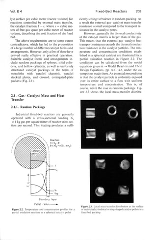Vol. B4
Iyst surface per cubic meter reactor volume) for
reactions controlled by external mass transfer,
the catalyst fraction I - E, where E = cubic me-
ters of free gas space per cubic meter of reactor
volume, describing the void fraction of the fixed
bed.
The above requirements are to some extent
contradictory, which has led to the proposition
ofa large number of different catalyst forms and
arrangements. However, only a few of the e have
proved really effective in practical operation.
Suitable catalyst forms and arrangements in-
clude random packings of spheres, solid cylin-
ders, and hollow cylinders, as well a uniformly
structured catalyst packings in the form of
monoliths with parallel channels, parallel
stacked plates, and crossed, corrugated-plate
packets (Fig. 2.1).
2.1. Gas-Catalyst Mass and Heat
Transfer
2.1.1. Random Packings
Industrial fixed-bed reactors are generally
operated with a cross-sectional loading Gz
;:. I kg gas per square meter of reactor cross sec-
tion per second. This loading produces a sum-
Boundary layer
Pellet radius-
Figure 2.2. Temperature and concentration profiles ror a
partial oxidation reaction in a spherical catalyst pellet
Fixed-Bed Reactors 203
ciently strong turbulence in random packing. As
a re ult the external gas- catalyst mass-transfer
resistance is small compared to the transport re-
sistance in the catalyst pores.
However, generally the thermal conductivity
of the catalyst matrix is larger than of the gas.
This mean that the external gas- catalyst heat
transport resistance exceeds the thermal conduc-
tion resistance in the catalyst particles. The tem-
perature and concentration conditions estab-
Ii hed in a pherical catalyst are illustrated for a
partial oxidation reaction in Figure 2.2. The
conditions can be calculated from the model
equation given in -+ Model Reactors and Their
Design Equation , pp. 141 - 142, under the as-
sumptions made there. An essential precondition
is that the catalyst particle i uniformly exposed
over its entire urface to a flow with uniform
temperature and concentration. This is, of
course, never the case in random packings. Fig-
ure 2.3 shows the local mas -transfer distribu-
- ( j ,...
..... i )~
-~ ~- ' tr@~ .
Figure 2.3. Local mas -transrer distribution at the surrace
or individual cylindrical or ring-shaped catalyst pellets in a
fixed-bed packing
 