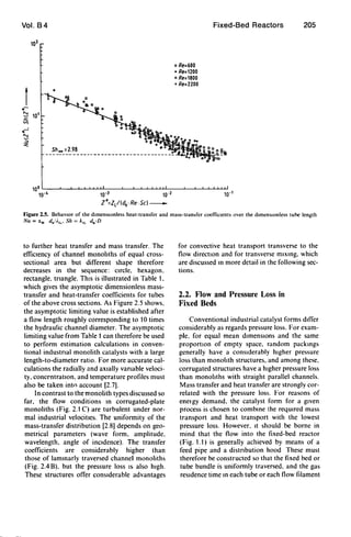 Vol. B4 Fixed-Bed Reactors 205
102
D Re=600
• Re=1200
C> Re=1800
+ Re=2200
t
0
..-
~ 101
ti
..~
'"~
'"
10°L-__~-L~~WWUL~__L-~~~~~~~__L-~-W~
10-4 10-3 10-2 10-1
Z*=Zl/(dh · Re· Sc)_
Figure 2.5. BehavIOr of lhe dimensionless heal-transfer and mass-tran,fer coefficients over the dimensIOnless tube length
Nu ='w db/i.". Sh = kG d.ID
to further heat transfer and mass transfer. The
effiCiency of channel monoliths of equal cross-
sectional area but different shape therefore
decreases in the sequence: cIrcle. hexagon.
rectangle. tnangle. ThiS is illustrated in Table t.
which gives the asymptotic dimensionless mass-
transfer and heat-transfer coefficients for tubes
of the above cross sections. As Figure 2.5 shows.
the asymptotic limiting value is established after
a flow length roughly corresponding to to times
the hydraulic channel diameter. The asymptotic
limiting value from Table t can therefore be used
to perform estimation calculations in conven-
tional industnal monolith catalysts with a large
length-to-diameter ratio. For more accurate cal-
culations the radially and aXIally vanable veloci-
ty. conCf'ntratJon. and temperature profiles must
also be taken into account [2.7].
In contrast to the monolith types discussed so
far. the flow conditions m corrugated-plate
monoliths (Fig. 2. t C) are turbulent under nor-
mal industrial velocities. The uniformity of the
mass-transfer distribution [2.8] depends on geo-
metrical parameters (wave form. amplitude.
wavelength. angle of inCidence). The transfer
coefficients are considerably higher than
those of lammarly traversed channel monoliths
(Fig. 2.4 B). but the pressure loss IS also high.
These structures offer conSIderable advantages
for convective heat transport transverse to the
flow direction and for transverse mIXIng. which
are discussed m more detail in the following sec-
tions.
2.2. Flow and Pressure Loss in
Fixed Beds
Conventional industrial catalyst forms differ
considerably as regards pressure loss. For exam-
ple. for equal mean dImensIOns and the same
proportIon of empty space. random packmgs
generally have a conSIderably higher pressure
loss than monolith structures. and among these.
corrugated structures have a hIgher pressure loss
than monoliths with straight parallel channels.
Mass transfer and heat transfer are strongly cor-
related with the pressure loss. For reasons of
enelgy demand. the catalyst form for a given
process is chosen to combme the reqUIred mass
transport and heat transport with the lowest
pressure loss. However. It should be borne in
mind that the flow into the fixed-bed reactor
(Fig. t. t) is generally achieved by means of a
feed pipe and a distnbution hood These must
therefore be constructed so that the fixed bed or
tube bundle is uniformly traversed. and the gas
reSIdence time m each tube or each flow filament
 