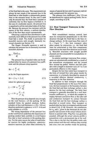 206 Industrial Reactors
ofthe fixed bed is the same. This requirement can
always be met simply if the pressure loss in the
fixed bed or tube bundle is substantially greater
than in the entrance hood. In this case it need
only be ensured that the fixed bed is packed so
uniformly that no flow bypass is formed or, in
the case of a muItitube reactor, the pressure loss
is equalized in all the individual tubes of the bun-
dle. Because the pressure loss increases with the
square of the flow velocity, a uniform distribu-
tion of the flow then occurs automatically.
Obtaining a uniform flow distribution is sub-
stantially more difficult If the pressure loss of the
fixed bed is small. This holds in particular for
monolith reactors with straight, laminarly tra-
versed channels (see Section 2.3).
The Hagen - Poiseuille equatIOn is used to
calculate the pressure loss in laminarly traversed
monolith channels
(2.1)
The pressure loss of packed tubes can be de-
scribed either by means of a pressure loss coeffi-
cient and the pressure drop equation
6p = (. ~. v~
2
or by the Ergun equation:
where for spherical packmgs:
(2.2)
(2.3)
(2.4)
(2.5)
Thus the pressure drop depends very strongly
on the void fraction f. of the packmg. Of the
standard forms for packed catalysts, hollow
cylinders ofthm wall thickness (r.:::: 0.6-0.8) are
therefore preferred to spheres (I: :::: 0.37 -0.4) and
solid cylinders (r. :::: 0.35).
The strong dependence of the pressure loss
on the void fraction underlines the importance of
packing catalyst beds carefully to avoid bypass
flow due to local variations in the packing den-
sity. For the same reason the tubes of multitubu-
lar reactors for highly exothermic. selectivity-
sensitive reactions are often filled uniformly by
Vol. 84
means ofspecial devices and if necessary individ-
ually compensated for pressure loss.
The pressure loss coefficient, (Eq. 2.2) can
be determined for typical packing forms, for ex-
ample, according to [2.9).
2.3. Heat Transport Transverse to the
Flow Direction
With nonadiabatic reaction control, heat
must be transported perpendicular to the flow
direction through the fixed bed to the heat ex-
change surfaces. At the usual mass flow rates of
Gz = 1 kg m - 2 S- I, this heat transport takes
place mainly by convection, i.e., the fixed bed
must be constructed so that flow components
transverse to the main flow direction occur local-
ly. Monolith structures with straight parallel
channels are thus unsuitable for nonadiabatic re-
action control.
In catalyst packings transverse flow compo-
nents are automatically established as a result of
the nonuniform arrangement and the twisted
flow around the pellets. Hollow and full cylin-
ders with a length-to-diameter ratio of 1 to 3 are
particularly effective in this respect.
Despite the fact that radial heat transport in
the form of twisted flow takes place mamly by
convection. it is formally described by means of
a so-called effective thermal conductivity I.,
transverse to the flow direction.
In addition to heat transport through the
fixed bed perpendicular to the maIO flow direc-
tIOn. the heat transport at the boundary between
the fixed bed and heat exchange surface IS also
decisive for the heat exchange. The latter heat
transport is generally described by a wall heat-
transfer coefficient :xw • in which the complex in-
terplay between convective flow at the tube wall
and conduction transport by contact between
the fixed bed and the heat exchange surface IS
described 10 overall terms. Heat transport 10
packed tubes has been investigated and discussed
in detail [2.4). [2.10). However. the correlations
for :xw and i., given in the literature do not ade-
quately take account of the actual velocity distri-
bution 10 packed tubes. Plug flow was generally
assumed. although the actual velocity profile is
nonuniform with a pronounced slip at the wall
This IS due to the fact that the pellets make only
point contact With the wall. whereas they overlap
and cross over one another inSide the packmg.
 