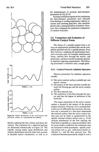 Vol. B4
1.0
c:
~ 05u
'".t
-0
'0
>
OL-----------~--------~
Radius_
t5.0
I4.0
>.
.~ 3.0
OJ
>
~ 2.0
.;:
~ to.,
1;
OL-----------~----------~
Radius_
Figure 2.6. RadIal d,stribut,on or the vOId rracllon and
aXIal no" eloclt) on a tube packed with spheres
thereby reducing the free volume and hence the
velocity. The conditions for a spherical packing
are illustrated schematIcally In FIgure 2.6. The
radially varying empty space distnbution and
velocity distribution must be taken into account
in detailed reactor calculations. as well as in
Fixed-Bed Reactors 207
the detenninatJOn of accurate heat-transport
parameters [2.12). [2.13).
Existing correlation equations for calculating
the heat-transport parameters were obtained
from heating or cooling experiments without re-
actions and assuming plug flow; they therefore
pennit only a semiquantitative evaluation. How-
ever. this is adequate for qualitative comparison
of catalyst structures.
2.4. Comparison and Evaluation of
Different Catalyst Forms
The choice of a suitable catalyst fonn is al-
ways an optimIzation problem that can be com-
pletely specified only for a specific process. Even
then. however. weighting the perfonnance func-
tIon is not easy since. for example. small pressure
losses. unifonn flow through the reactor. and
good mass- and heat-transfer properties general-
ly represent opposing requirements. The follow-
ing assessment is therefore only a rough guide.
2.4.1. Catalyst Forms for Adiabatic Operation
Decisive parameters for adiabatic operation
mclude:
1) The active catalyst surface available per unit
reactor volume
2) The quahty of the mass and heat transfer be-
tween the flowing gas and the active catalyst
surface
3) The flow pressure loss
4) The unifonnity of the flow through the reac-
tor and thus the degree of utilization of the
fixed bed
The major proportion of the active catalyst
surface IS located In the Intenor of the porous
catalyst structure However. ifit IS assumed that.
In the case of sufficIently fast reactIons. the reac-
tion site IS restncted to a thm layer underneath
the external surface. then the actIve catalyst sur-
face area can be taken as proportional to the
specific external catalyst surface area up' If the
umfonn distributIon of the flow entering the
fixed bed is regarded as a separate problem. then
for gIven kinetic conditions the evaluation may
be restricted to three parameters. specIfic exter-
nal surface area up. gas - sohd mass-transfer co-
efficient kc.. and the flow pressure loss. The
evaluation becomes particularly simple if. wIth a
 