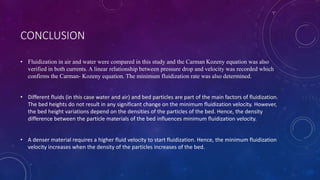 CONCLUSION
• Fluidization in air and water were compared in this study and the Carman Kozeny equation was also
verified in both currents. A linear relationship between pressure drop and velocity was recorded which
confirms the Carman- Kozeny equation. The minimum fluidization rate was also determined.
• Different fluids (in this case water and air) and bed particles are part of the main factors of fluidization.
The bed heights do not result in any significant change on the minimum fluidization velocity. However,
the bed height variations depend on the densities of the particles of the bed. Hence, the density
difference between the particle materials of the bed influences minimum fluidization velocity.
• A denser material requires a higher fluid velocity to start fluidization. Hence, the minimum fluidization
velocity increases when the density of the particles increases of the bed.
 