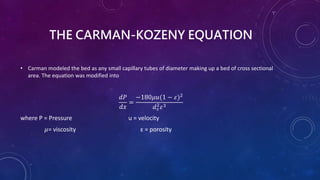 THE CARMAN-KOZENY EQUATION
• Carman modeled the bed as any small capillary tubes of diameter making up a bed of cross sectional
area. The equation was modified into
𝑑𝑃
𝑑𝑥
=
−180𝜇𝑢(1 − 𝜀)2
𝑑𝑠
2
𝜀3
where P = Pressure u = velocity
𝜇= viscosity ɛ = porosity
 