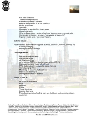 Refinery Process Stream Purification Refinery Process Catalysts Troubleshooting Refinery Process Catalyst Start-Up / Shutdown
Activation Reduction In-situ Ex-situ Sulfiding Specializing in Refinery Process Catalyst Performance Evaluation Heat & Mass
Balance Analysis Catalyst Remaining Life Determination Catalyst Deactivation Assessment Catalyst Performance
Characterization Refining & Gas Processing & Petrochemical Industries Catalysts / Process Technology - Hydrogen Catalysts /
Process Technology – Ammonia Catalyst Process Technology - Methanol Catalysts / process Technology – Petrochemicals
Specializing in the Development & Commercialization of New Technology in the Refining & Petrochemical Industries
Web Site: www.GBHEnterprises.com
Fire relief protection
Thermal relief protection
Control Loop design / behavior
Original design intent vs actual operation
Hazop type issues
Sampling
Monitoring of reaction front down vessel
Operational costs
Other unit operations - amine, glycol, and sieves, mercury removal units
Compressor protection - pressure / vac valves, air sucked in?
Imperial / metric units / conversion factors.
Material Issues:
Has the correct material been supplied - sulfided, calcined?, reduced, ordinary etc
Correct packaging
Damage in transit / storage
Discharge issues:
Discharge under nitrogen
Correct use of BA
Air flow through bed
Air in nitrogen? 97% not good enough - at least 99.9%
Discharge to drums - bags will self heat
PPE, dust mask, gloves, overalls, boots, helmets
Correct purging of bed
Monitoring of benzene, hydrocarbons
Static in vac discharges
Damage to discharged material
Things to look at:
DCS info on all streams
Logs
Analyses
ELD's
Vessel drawings
Loading diagrams
Procedures operating, loading, start-up, shutdown, upstream/downstream
equipment
 