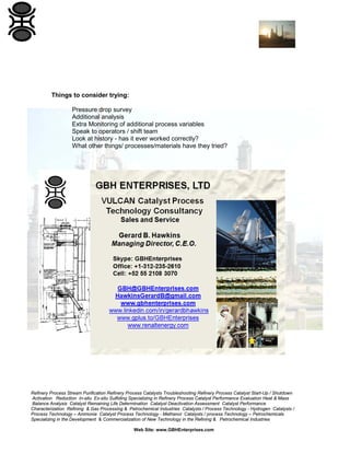 Refinery Process Stream Purification Refinery Process Catalysts Troubleshooting Refinery Process Catalyst Start-Up / Shutdown
Activation Reduction In-situ Ex-situ Sulfiding Specializing in Refinery Process Catalyst Performance Evaluation Heat & Mass
Balance Analysis Catalyst Remaining Life Determination Catalyst Deactivation Assessment Catalyst Performance
Characterization Refining & Gas Processing & Petrochemical Industries Catalysts / Process Technology - Hydrogen Catalysts /
Process Technology – Ammonia Catalyst Process Technology - Methanol Catalysts / process Technology – Petrochemicals
Specializing in the Development & Commercialization of New Technology in the Refining & Petrochemical Industries
Web Site: www.GBHEnterprises.com
Things to consider trying:
Pressure drop survey
Additional analysis
Extra Monitoring of additional process variables
Speak to operators / shift team
Look at history - has it ever worked correctly?
What other things/ processes/materials have they tried?
 
