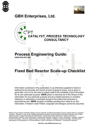 GBH Enterprises, Ltd.

Process Engineering Guide:
GBHE-PEG-RXT-806

Fixed Bed Reactor Scale-up Checklist

Information contained in this publication or as otherwise supplied to Users is
believed to be accurate and correct at time of going to press, and is given in
good faith, but it is for the User to satisfy itself of the suitability of the information
for its own particular purpose. GBHE gives no warranty as to the fitness of this
information for any particular purpose and any implied warranty or condition
(statutory or otherwise) is excluded except to the extent that exclusion is
prevented by law. GBHE accepts no liability resulting from reliance on this
information. Freedom under Patent, Copyright and Designs cannot be assumed.

Refinery Process Stream Purification Refinery Process Catalysts Troubleshooting Refinery Process Catalyst Start-Up / Shutdown
Activation Reduction In-situ Ex-situ Sulfiding Specializing in Refinery Process Catalyst Performance Evaluation Heat & Mass
Balance Analysis Catalyst Remaining Life Determination Catalyst Deactivation Assessment Catalyst Performance
Characterization Refining & Gas Processing & Petrochemical Industries Catalysts / Process Technology - Hydrogen Catalysts /
Process Technology – Ammonia Catalyst Process Technology - Methanol Catalysts / process Technology – Petrochemicals
Specializing in the Development & Commercialization of New Technology in the Refining & Petrochemical Industries
Web Site: www.GBHEnterprises.com

 