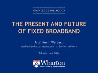 KNOWLEDGE FOR ACTION
THE PRESENT AND FUTURE
OF FIXED BROADBAND
Prof. Kevin Werbach
werbach@wharton.upenn.edu / Twitter: @kwerb
Tel Aviv, June 2014
 