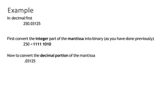 Example
In decimalfirst
250.03125
First convert the integer part of the mantissa into binary (as you have done previously)
250 =1111 1010
Now to convert the decimal portion of the mantissa
.03125
 