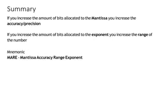 Summary
Ifyou increase the amount of bits allocated to the Mantissa you increase the
accuracy/precision
Ifyou increase the amount of bits allocated to the exponent you increase the range of
thenumber
Mnemonic
MARE -MantissaAccuracy Range Exponent
 