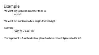 Example
Wewant the format of a number to be in
m xbe
Wewant the mantissa to be a single decimal digit
Example
3450.00 = 3.45 x103
The exponent is 3as the decimal place has been moved 3 places to the left
 