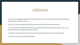 CROWNS
• In the case of significant destruction of natural crowns, when they cannot be rebuilt using conservative
methods, we use prothetic crowns.
• We use p. crowns on polished teeth with preserved pulp or after endodontic treatment.
• It is a prosthetic restoration that recreates quality defects in the hard tissues of the tooth crown. It is a
complete, metal, solid, gingival, stepped restoration.
• Prosthetic crowns completely or partially cover the part of the tooth remaining after grinding.
• We can use crowns to fix prosthetic bridges.
 
