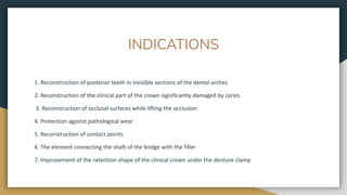 INDICATIONS
1. Reconstruction of posterior teeth in invisible sections of the dental arches
2. Reconstruction of the clinical part of the crown significantly damaged by caries
3. Reconstruction of occlusal surfaces while lifting the occlusion
4. Protection against pathological wear
5. Reconstruction of contact points
6. The element connecting the shaft of the bridge with the filler
7. Improvement of the retention shape of the clinical crown under the denture clamp
 