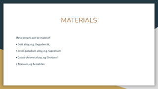 MATERIALS
Metal crowns can be made of:
• Gold alloy, e.g. Degudent H,
• Silver-palladium alloy, e.g. Supranium
• Cabalt-chrome alloys, eg Girobond
• Titanium, eg Rematitan
 
