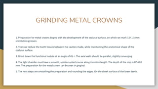 GRINDING METAL CROWNS
1. Preparation for metal crowns begins with the development of the occlusal surface, on which we mark 1.0-1.5 mm
orientation grooves.
2. Then we reduce the tooth tissues between the cavities made, while maintaining the anatomical shape of the
occlusal surface.
3. Grind down the functional nodule at an angle of 45 <. The axial walls should be parallel, slightly converging
4. The light chamfer must have a smooth, uninterrupted course along its entire length. The depth of the step is 0.5-0.8
mm. The preparation for the metal crown can be over or gingival.
5. The next steps are smoothing the preparation and rounding the edges. On the cheek surface of the lower teeth.
 