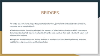 BRIDGES
• A bridge is a permanent, plaque-free prosthetic restoration, permanently embedded in the oral cavity,
recreating one or more lost teeth.
• The basic condition for making a bridge is the presence of pillars in the oral cavity to which a permanent
denture can be attached. Crowns of natural teeth can be used as pillars, their roots rebuilt with crown-root
inlays or pillar implants.
• Bridges are made to restore the missing dentition to restore its function: chewing efficiency, occlusion
stability, Correct pronunciation and facial aesthetics
 