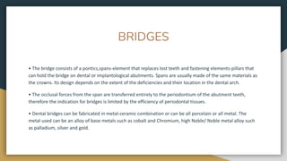 BRIDGES
• The bridge consists of a pontics,spans-element that replaces lost teeth and fastening elements-pillars that
can hold the bridge on dental or implantological abutments. Spans are usually made of the same materials as
the crowns. Its design depends on the extent of the deficiencies and their location in the dental arch.
• The occlusal forces from the span are transferred entirely to the periodontium of the abutment teeth,
therefore the indication for bridges is limited by the efficiency of periodontal tissues.
• Dental bridges can be fabricated in metal-ceramic combination or can be all porcelain or all metal. The
metal used can be an alloy of base metals such as cobalt and Chromium, high Noble/ Noble metal alloy such
as palladium, silver and gold.
 