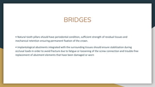 BRIDGES
• Natural tooth pillars should have periodontal condition, sufficient strength of residual tissues and
mechanical retention ensuring permanent fixation of the crown.
• Implantological abutments integrated with the surrounding tissues should ensure stabilization during
occlusal loads in order to avoid fracture due to fatigue or loosening of the screw connection and trouble-free
replacement of abutment elements that have been damaged or worn
 