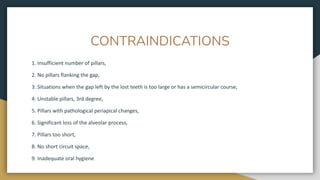 CONTRAINDICATIONS
1. Insufficient number of pillars,
2. No pillars flanking the gap,
3. Situations when the gap left by the lost teeth is too large or has a semicircular course,
4. Unstable pillars, 3rd degree,
5. Pillars with pathological periapical changes,
6. Significant loss of the alveolar process,
7. Pillars too short,
8. No short circuit space,
9. Inadequate oral hygiene
 