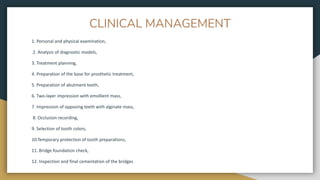 CLINICAL MANAGEMENT
1. Personal and physical examination,
2. Analysis of diagnostic models,
3. Treatment planning,
4. Preparation of the base for prosthetic treatment,
5. Preparation of abutment teeth,
6. Two-layer impression with emollient mass,
7. Impression of opposing teeth with alginate mass,
8. Occlusion recording,
9. Selection of tooth colors,
10.Temporary protection of tooth preparations,
11. Bridge foundation check,
12. Inspection and final cementation of the bridges
 
