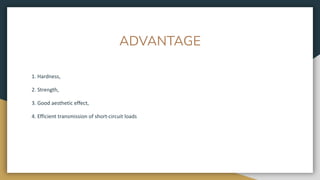 ADVANTAGE
1. Hardness,
2. Strength,
3. Good aesthetic effect,
4. Efficient transmission of short-circuit loads
 