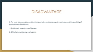DISADVANTAGE
1. The need to prepare abutment teeth related to irreversible damage to hard tissues and the possibility of
postoperative complications,
2. Problematic repair in case of damage,
3. Difficulty in maintaining oral hygiene
 