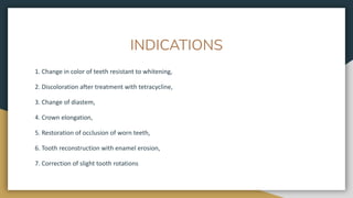 INDICATIONS
1. Change in color of teeth resistant to whitening,
2. Discoloration after treatment with tetracycline,
3. Change of diastem,
4. Crown elongation,
5. Restoration of occlusion of worn teeth,
6. Tooth reconstruction with enamel erosion,
7. Correction of slight tooth rotations
 