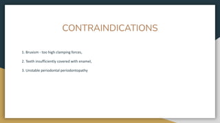 CONTRAINDICATIONS
1. Bruxism - too high clamping forces,
2. Teeth insufficiently covered with enamel,
3. Unstable periodontal periodontopathy
 