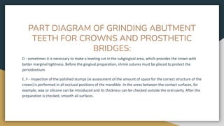 PART DIAGRAM OF GRINDING ABUTMENT
TEETH FOR CROWNS AND PROSTHETIC
BRIDGES:
D - sometimes it is necessary to make a leveling cut in the subgingival area, which provides the crown with
better marginal tightness. Before the gingival preparation, shrink sutures must be placed to protect the
periodontium.
E, F - inspection of the polished stumps (ie assessment of the amount of space for the correct structure of the
crown) is performed in all occlusal positions of the mandible. In the areas between the contact surfaces, for
example, wax or silicone can be introduced and its thickness can be checked outside the oral cavity. After the
preparation is checked, smooth all surfaces.
 