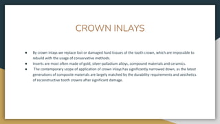 CROWN INLAYS
● By crown inlays we replace lost or damaged hard tissues of the tooth crown, which are impossible to
rebuild with the usage of conservative methods.
● Inserts are most often made of gold, silver-palladium alloys, compound materials and ceramics.
● The contemporary scope of application of crown inlays has significantly narrowed down, as the latest
generations of composite materials are largely matched by the durability requirements and aesthetics
of reconstructive tooth crowns after significant damage.
 